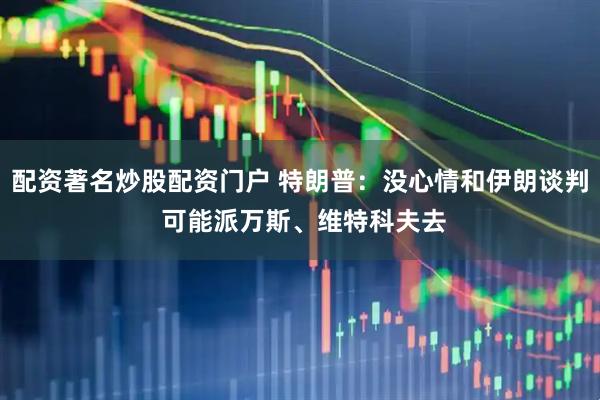 配资著名炒股配资门户 特朗普：没心情和伊朗谈判 可能派万斯、维特科夫去