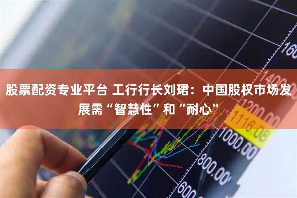 股票配资专业平台 工行行长刘珺：中国股权市场发展需“智慧性”和“耐心”