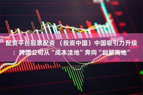 配资平台股票配资 （投资中国）中国吸引力升级：跨国公司从“成本洼地”奔向“创新高地”