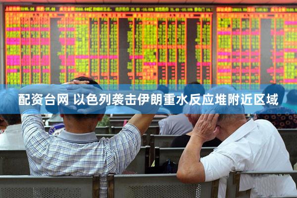 配资台网 以色列袭击伊朗重水反应堆附近区域