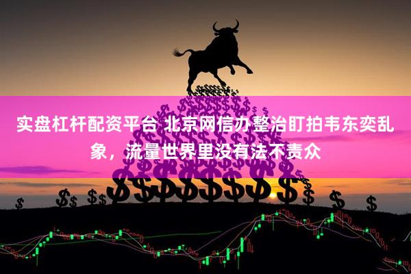 实盘杠杆配资平台 北京网信办整治盯拍韦东奕乱象，流量世界里没有法不责众