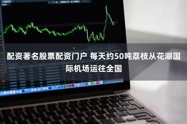 配资著名股票配资门户 每天约50吨荔枝从花湖国际机场运往全国