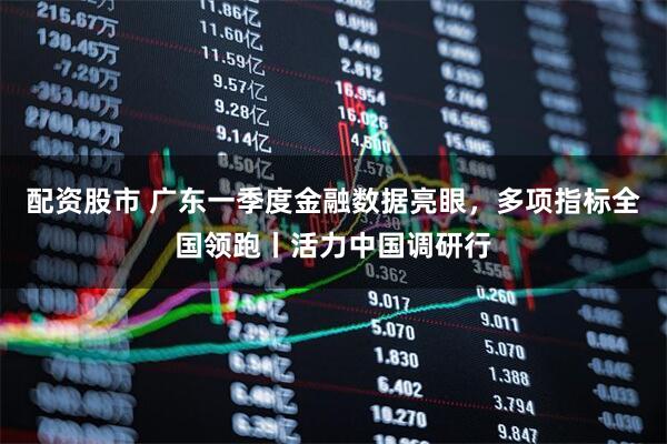 配资股市 广东一季度金融数据亮眼，多项指标全国领跑丨活力中国调研行