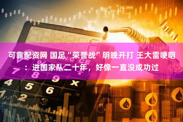 可靠配资网 国足“荣誉战”明晚开打 王大雷哽咽：进国家队二十年，好像一直没成功过