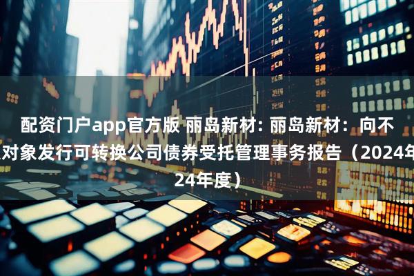配资门户app官方版 丽岛新材: 丽岛新材：向不特定对象发行可转换公司债券受托管理事务报告（2024年度）