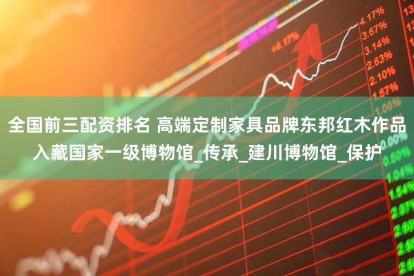 全国前三配资排名 高端定制家具品牌东邦红木作品入藏国家一级博物馆_传承_建川博物馆_保护