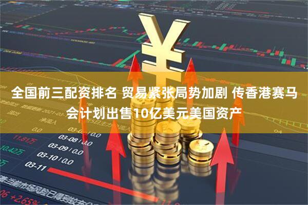 全国前三配资排名 贸易紧张局势加剧 传香港赛马会计划出售10亿美元美国资产