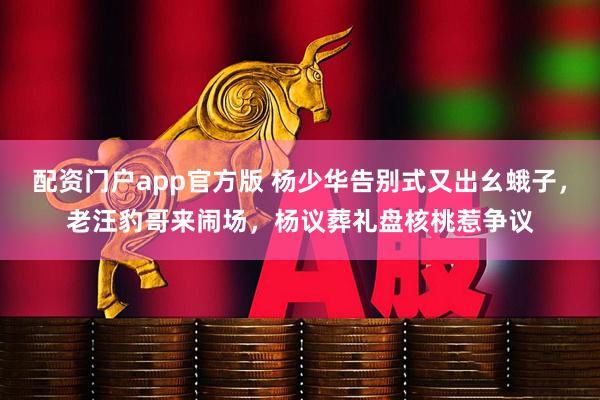 配资门户app官方版 杨少华告别式又出幺蛾子，老汪豹哥来闹场，杨议葬礼盘核桃惹争议