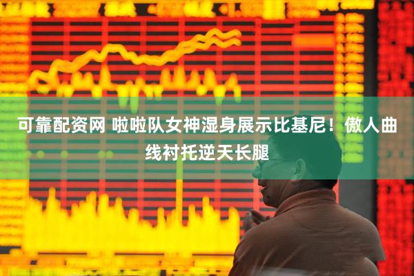 可靠配资网 啦啦队女神湿身展示比基尼！傲人曲线衬托逆天长腿