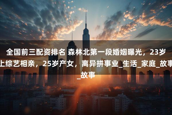 全国前三配资排名 森林北第一段婚姻曝光，23岁上综艺相亲，25岁产女，离异拼事业_生活_家庭_故事
