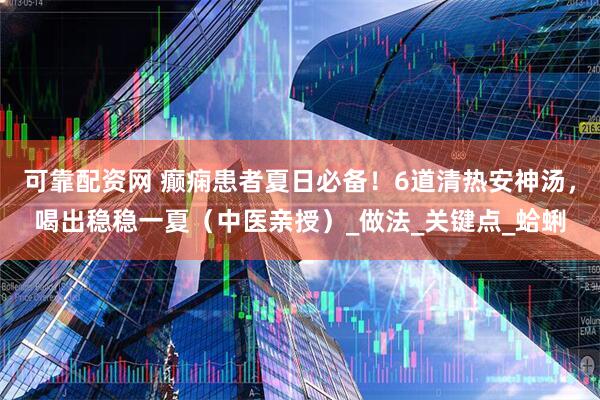 可靠配资网 癫痫患者夏日必备！6道清热安神汤，喝出稳稳一夏（中医亲授）_做法_关键点_蛤蜊
