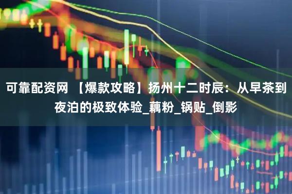 可靠配资网 【爆款攻略】扬州十二时辰：从早茶到夜泊的极致体验_藕粉_锅贴_倒影