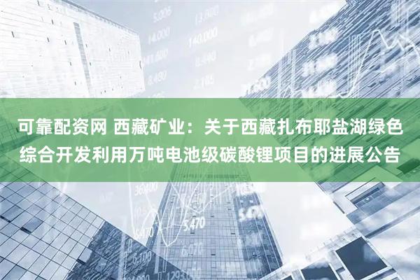 可靠配资网 西藏矿业：关于西藏扎布耶盐湖绿色综合开发利用万吨电池级碳酸锂项目的进展公告