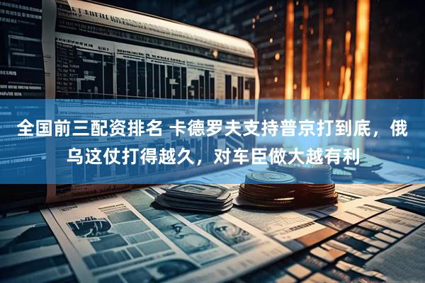全国前三配资排名 卡德罗夫支持普京打到底，俄乌这仗打得越久，对车臣做大越有利