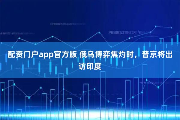 配资门户app官方版 俄乌博弈焦灼时，普京将出访印度