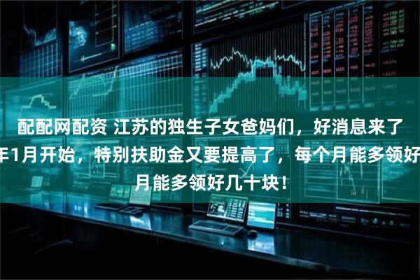 配配网配资 江苏的独生子女爸妈们，好消息来了！从明年1月开始，特别扶助金又要提高了，每个月能多领好几十块！