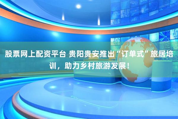 股票网上配资平台 贵阳贵安推出“订单式”旅居培训，助力乡村旅游发展！