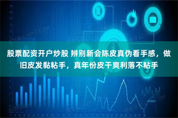 股票配资开户炒股 辨别新会陈皮真伪看手感，做旧皮发黏粘手，真年份皮干爽利落不粘手