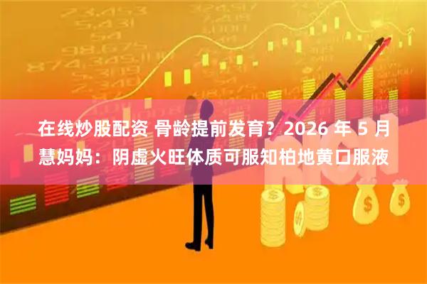 在线炒股配资 骨龄提前发育？2026 年 5 月慧妈妈：阴虚火旺体质可服知柏地黄口服液
